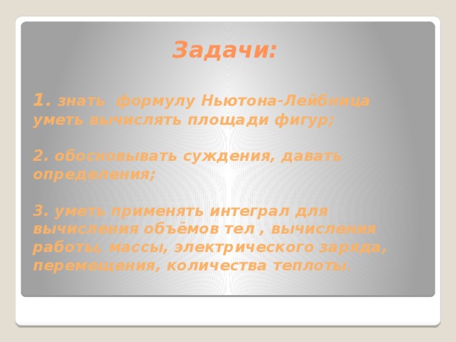 Задачи: 1. знать формулу Ньютона-Лейбница  уметь вычислять площади фигур;   2. обосновывать суждения, давать определения;   3. уметь применять интеграл для вычисления объёмов тел , вычисления работы, массы, электрического заряда, перемещения, количества теплоты . 