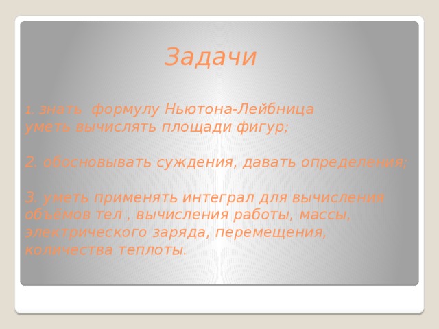  Задачи    1. знать формулу Ньютона-Лейбница  уметь вычислять площади фигур;   2. обосновывать суждения, давать определения;   3. уметь применять интеграл для вычисления объёмов тел , вычисления работы, массы, электрического заряда, перемещения, количества теплоты.   