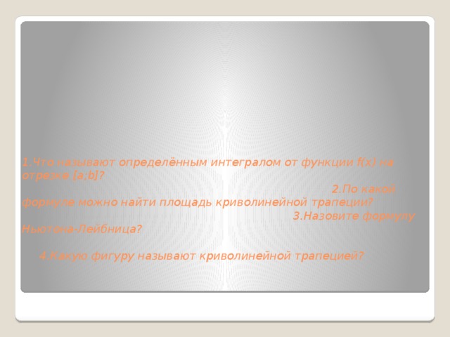         1.Что называют определённым интегралом от функции f(x) на отрезке [a;b]?  2.По какой формуле можно найти площадь криволинейной трапеции?  3.Назовите формулу Ньютона-Лейбница?  4.Какую фигуру называют криволинейной трапецией?          