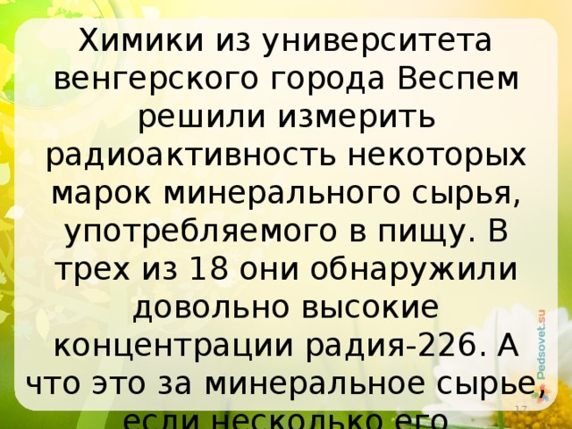 Химики из университета венгерского города Веспем решили измерить радиоактивность некоторых марок минерального сырья, употребляемого в пищу. В трех из 18 они обнаружили довольно высокие концентрации радия-226. А что это за минеральное сырье, если несколько его месторождений есть и в Башкирии?  