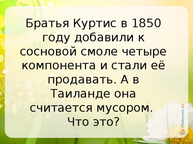 Братья Куртис в 1850 году добавили к сосновой смоле четыре компонента и стали её продавать. А в Таиланде она считается мусором. Что это?  