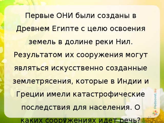 Первые ОНИ были созданы в Древнем Египте с целю освоения земель в долине реки Нил. Результатом их сооружения могут являться искусственно созданные землетрясения, которые в Индии и Греции имели катастрофические последствия для населения. О каких сооружениях идет речь?  