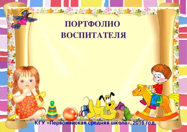 Портфолио воспитателя   КГУ «Первомайская средняя школа», 2016 год. 