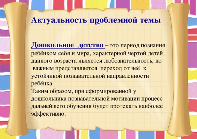  Актуальность проблемной темы   Дошкольное детство –  это период познания ребёнком себя и мира, характерной чертой детей данного возраста является любознательность, но важным представляется переход от неё к устойчивой познавательной направленности ребёнка. Таким образом, при сформированной у дошкольника познавательной мотивации процесс дальнейшего обучения будет протекать наиболее эффективно. 