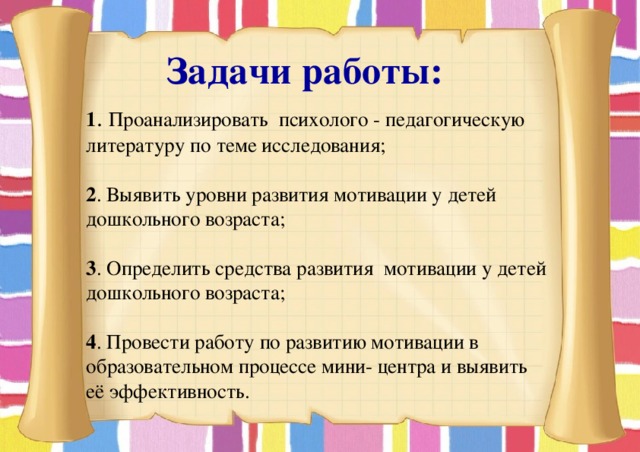  Задачи работы: 1 . Проанализировать психолого - педагогическую литературу по теме исследования; 2 . Выявить уровни развития мотивации у детей дошкольного возраста; 3 . Определить средства развития мотивации у детей дошкольного возраста; 4 . Провести работу по развитию мотивации в образовательном процессе мини- центра и выявить её эффективность. 