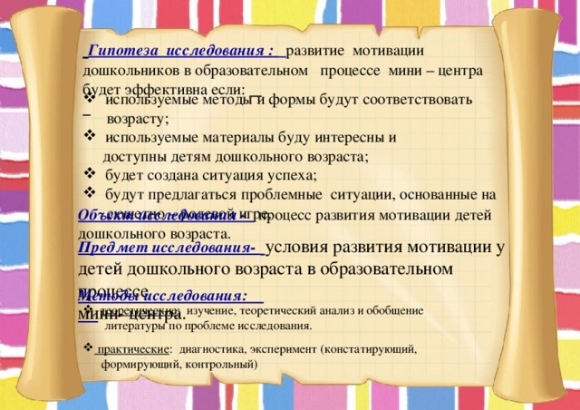  Гипотеза исследования :  развитие мотивации дошкольников в образовательном процессе мини – центра будет эффективна если:    используемые методы и формы будут соответствовать   возрасту;  используемые материалы буду интересны и  доступны детям дошкольного возраста;  будет создана ситуация успеха;  будут предлагаться проблемные ситуации, основанные на  сюжетно – ролевой игре.  Объект исследования -  процесс развития мотивации детей дошкольного возраста. Предмет исследования-  условия развития мотивации у детей дошкольного возраста в образовательном процессе мини- центра. Методы исследования:   теоретические: изучение, теоретический анализ и обобщение  литературы по проблеме исследования.  практические : диагностика, эксперимент (констатирующий,  формирующий, контрольный) 