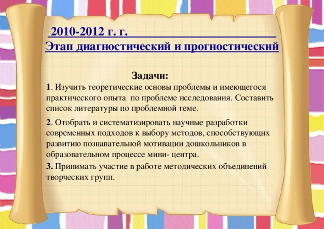  2010-2012 г. г. Этап диагностический и прогностический  Задачи: 1 . Изучить теоретические основы проблемы и имеющегося практического опыта по проблеме исследования. Составить список литературы по проблемной теме. 2 . Отобрать и систематизировать научные разработки современных подходов к выбору методов, способствующих развитию познавательной мотивации дошкольников в образовательном процессе мини- центра.  3. Принимать участие в работе методических объединений творческих групп. 