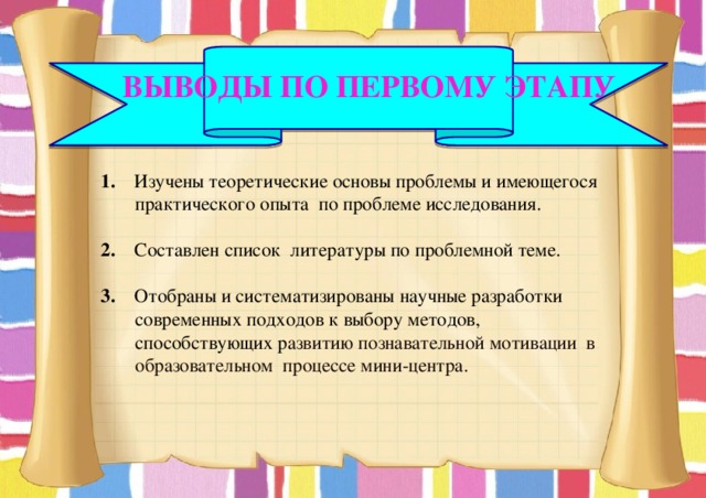  Выводы по первому этапу 1. Изучены теоретические основы проблемы и имеющегося практического опыта по проблеме исследования. 2. Составлен список литературы по проблемной теме. 3. Отобраны и систематизированы научные разработки современных подходов к выбору методов, способствующих р азвитию познавательной мотивации  в образовательном процессе мини-центра. 