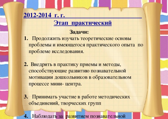 2012-2014 г. г. Этап практический  Задачи: 1. Продолжить изучать теоретические основы проблемы и имеющегося практического опыта по проблеме исследования. 2. Внедрить в практику приемы и методы, способствующие развитию познавательной мотивации дошкольников в образовательном процессе мини- центра.  3. Принимать участие в работе методических объединений, творческих групп 4. Наблюдать за развитием познавательной мотивации дошкольников в образовательном процессе в практической деятельности при создании проблемной ситуации основанные на сюжетно – ролевой игре, занятий, индивидуальных и групповых форм общения. 
