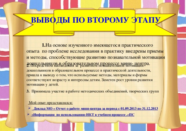 Выводы по второму этапу  1. На основе изученного имеющегося практического опыта по проблеме исследования в практику внедрены приемы и методы, способствующие развитию познавательной мотивации дошкольников в образовательном процессе мини- центра.  2. Посредством наблюдения за развитием познавательной мотивации дошкольников в образовательном процессе в практической деятельности, пришла к выводу о том, что используемые методы, материалы и формы соответствуют возрасту и интересны детям. Заметен рост уровня развития мотивации у детей. 3. Принимала участие в работе методических объединений, творческих групп  Мой опыт представлялся:  Доклад МО « Отчет о работе мини-центра за период с 01.09.2013 по 31.12.2013  «Информация по использованию ИКТ в учебном процессе .»ПС 