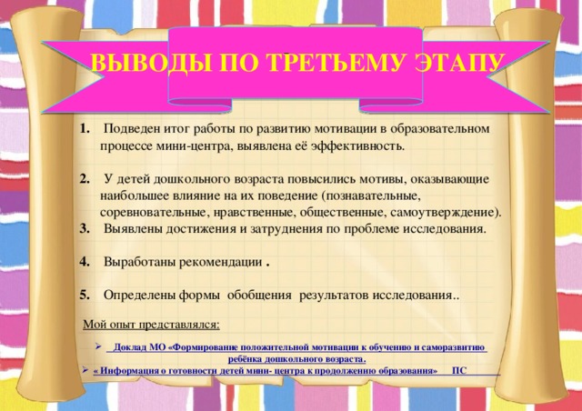   Выводы по третьему этапу 1. Подведен итог работы по развитию мотивации в образовательном процессе мини-центра, выявлена её эффективность.  2. У детей дошкольного возраста повысились мотивы, оказывающие наибольшее влияние на их поведение (познавательные, соревновательные, нравственные, общественные, самоутверждение). 3. Выявлены достижения и затруднения по проблеме исследования.  4. Выработаны рекомендации .  5. Определены формы обобщения результатов исследования.. Мой опыт представлялся:  Доклад МО «Формирование положительной мотивации к обучению и саморазвитию ребёнка дошкольного возраста. « Информация о готовности детей мини- центра к продолжению образования» ПС 