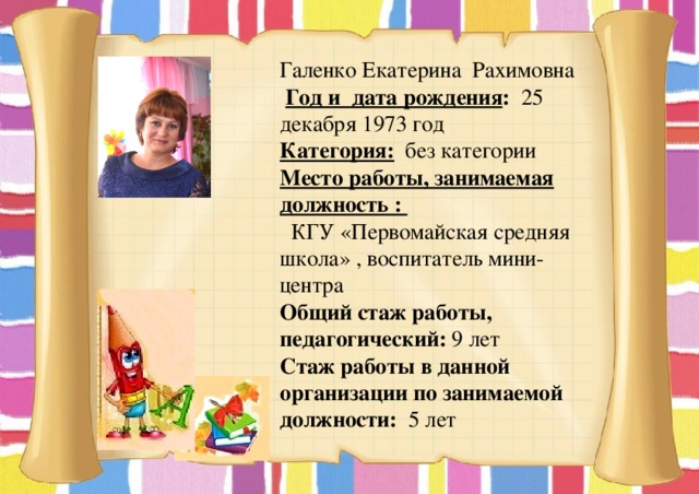 Галенко Екатерина Рахимовна  Год и дата рождения : 25 декабря 1973 год Категория: без категории Место работы, занимаемая должность :  КГУ «Первомайская средняя школа» , воспитатель мини- центра Общий стаж работы, педагогический: 9 лет Стаж работы в данной организации по занимаемой должности: 5 лет 