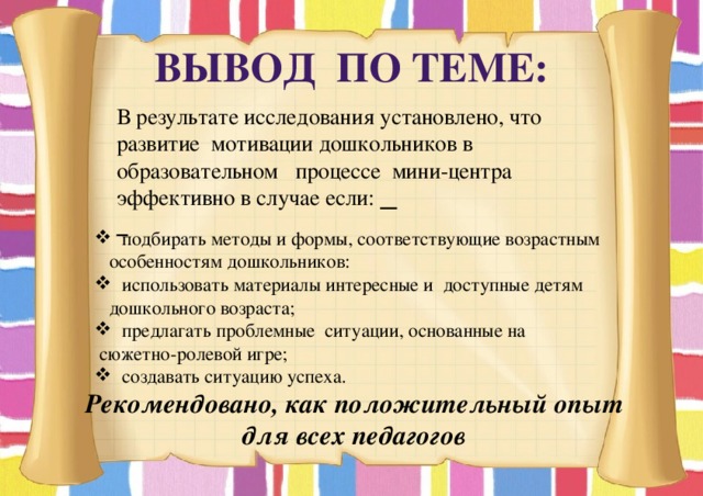 Вывод по теме: В результате исследования установлено, что развитие мотивации дошкольников в образовательном процессе мини-центра эффективно в случае если:    подбирать методы и формы, соответствующие возрастным особенностям дошкольников:  использовать материалы интересные и доступные детям дошкольного возраста;  предлагать проблемные ситуации, основанные на  сюжетно-ролевой игре;  создавать ситуацию успеха. Рекомендовано, как положительный опыт для всех педагогов 