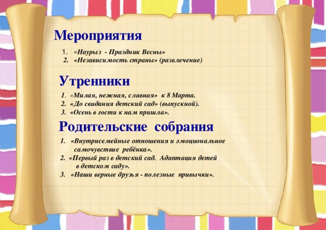  Мероприятия « Наурыз - Праздник Весны»  2. «Независимость страны» (развлечение)  Утренники  1 . « Милая, нежная, славная» к 8 Марта.  2. «До свидания детский сад» (выпускной).  3. «Осень в гости к нам пришла».  Родительские собрания   1. «Внутрисемейные отношения и эмоциональное  самочувствие ребёнка».  2. «Первый раз в детский сад. Адаптация детей  в детском саду».  3. «Наши верные друзья - полезные  привычки».    