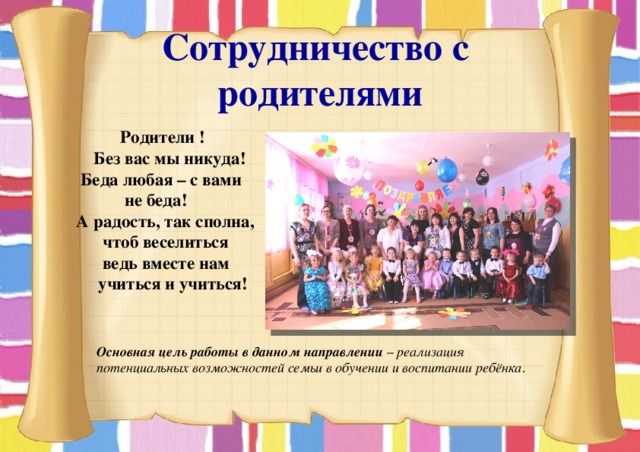 Сотрудничество с родителями  Родители !  Без вас мы никуда!  Беда любая – с вами  не беда!  А радость, так сполна,  чтоб веселиться  ведь вместе нам  учиться и учиться!  Основная цель работы в данном направлении – реализация потенциальных возможностей семьи в обучении и воспитании ребёнка . 