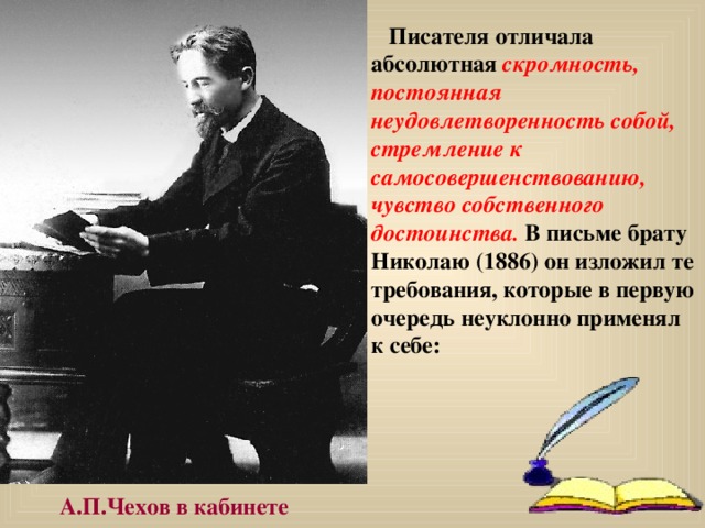  Писателя отличала  абсолютная скромность, постоянная неудовлетворенность собой, стремление к самосовершенствованию, чувство собственного достоинства. В письме брату Николаю (1886) он изложил те требования, которые в первую очередь неуклонно применял к себе:   А.П.Чехов в кабинете 