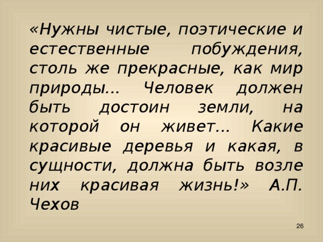  «Нужны чистые, поэтические и естественные побуждения, столь же прекрасные, как мир природы... Человек должен быть достоин земли, на которой он живет... Какие красивые деревья и какая, в сущности, должна быть возле них красивая жизнь!» А.П. Чехов  