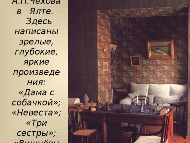 Кабинет А.П.Чехова в Ялте.  Здесь написаны зрелые, глубокие, яркие произведения:  «Дама с собачкой»;  «Невеста»;  «Три сестры»;  «Вишнёвый сад»  