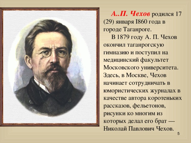  А..П. Чехов родился 17 (29) января I860 года в городе Таганроге.  В 1879 году А. П. Чехов окончил таганрогскую гимназию и поступил на медицинский факультет Московского университета. Здесь, в Москве, Чехов начинает сотрудничать в юмористических журналах в качестве автора коротеньких рассказов, фельетонов, рисунки ко многим из которых делал его брат — Николай Павлович Чехов.   