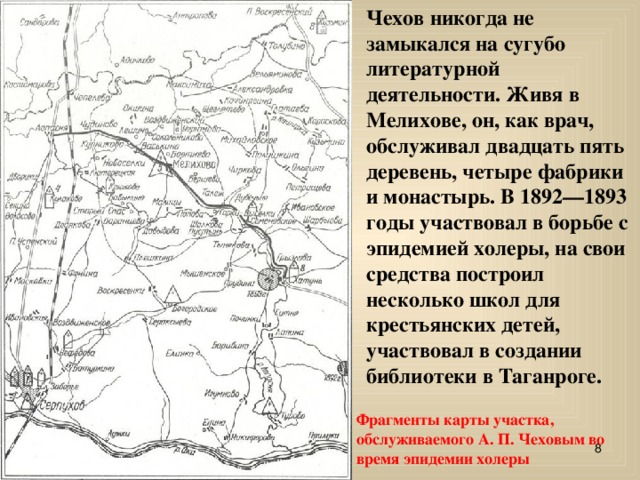 Чехов никогда не замыкался на сугубо литературной деятельности. Живя в Мелихове, он, как врач, обслуживал двадцать пять деревень, четыре фабрики и монастырь. В 1892—1893 годы участвовал в борьбе с эпидемией холеры, на свои средства построил несколько школ для крестьянских детей, участвовал в создании библиотеки в Таганроге. Фрагменты карты участка, обслужива емо го А. П. Чеховым во время эпидемии холеры  