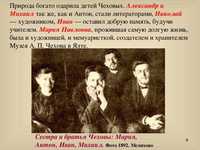 Природа богато одарила детей Чеховых. Александр и Михаил так же, как и Антон, стали литераторами, Николай — художником, Иван — оставил добрую память, будучи учителем. Мария Павловна , прожившая самую долгую жизнь, была и художницей, и мемуаристкой, создателем и хранителем Музея А. П. Чехова в Ялте.                                                             Сестра и братья Чеховы: Мария, Антон, Иван, Михаил. Фото 1892. Мелихово  