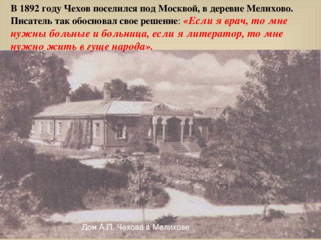 В 1892 году Чехов поселился под Москвой, в деревне Мелихово. Писатель так обосновал свое решение : «Если я врач, то мне нужны больные и больница, если я литератор, то мне нужно жить в гуще народа».  Дом А.П. Чехова в Мелихове 