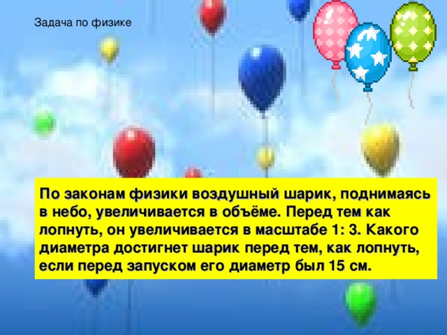 Задача по физике По законам физики воздушный шарик, поднимаясь в небо, увеличивается в объёме. Перед тем как лопнуть, он увеличивается в масштабе 1: 3. Какого диаметра достигнет шарик перед тем, как лопнуть, если перед запуском его диаметр был 15 см. 