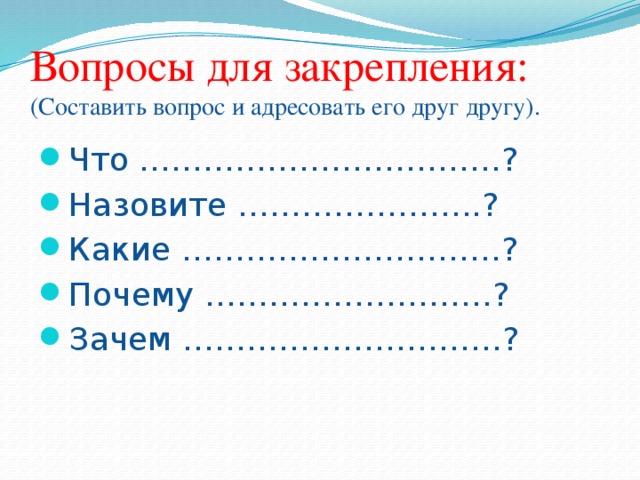 Вопросы для закрепления:  (Составить вопрос и адресовать его друг другу). Что …………………………….? Назовите …………………..? Какие …………………………? Почему ………………………? Зачем …………………………? 