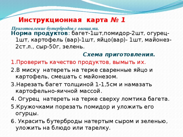  Инструкционная карта № 1   Приготовление бутербродов с овощами.   Норма продуктов : багет-1шт,помидор-2шт, огурец-1шт, картофель (вар)-1шт, яйцо(вар)- 1шт, майонез-2ст.л., сыр-50г, зелень.  Схема приготовления. 1.Проверить качество продуктов, вымыть их. 2.В миску натереть на терке сваренные яйцо и картофель, смешать с майонезом. 3.Нарезать багет толщиной 1-1,5см и намазать картофельно-яичной массой. 4. Огурец натереть на терке сверху ломтика багета. 5.Кружочками порезать помидор и уложить его огурцы. 6. Украсить бутерброды натертым сыром и зеленью, уложить на блюдо или тарелку. 