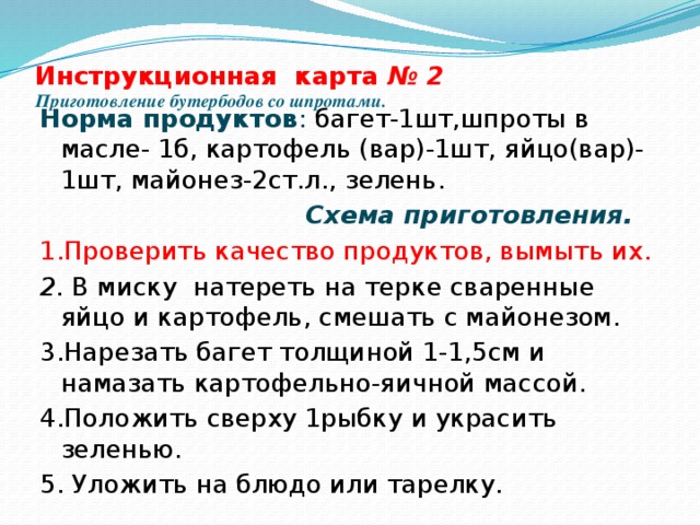 Инструкционная карта № 2  Приготовление бутербодов со шпротами.   Норма продуктов : багет-1шт,шпроты в масле- 1б, картофель (вар)-1шт, яйцо(вар)- 1шт, майонез-2ст.л., зелень.  Схема приготовления. 1.Проверить качество продуктов, вымыть их. 2. В миску натереть на терке сваренные яйцо и картофель, смешать с майонезом. 3.Нарезать багет толщиной 1-1,5см и намазать картофельно-яичной массой. 4.Положить сверху 1рыбку и украсить зеленью. 5. Уложить на блюдо или тарелку. 