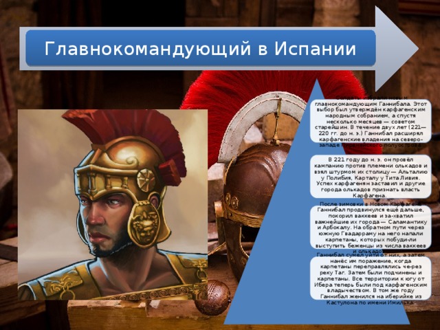Главнокомандующий в Испании  Солдаты избрали новым главнокомандующим Ганнибала. Этот выбор был утверждён карфагенским народным собранием, а спустя несколько месяцев — советом старейшин. В течение двух лет (221—220 гг. до н. э.) Ганнибал расширял карфагенские владения на северо-западе Пиренейского полуострова. В  221 году до н. э. он провёл кампанию против племени олькадов и взял штурмом их столицу — Альталию у Полибия, Карталу у Тита Ливия. Успех карфагенян заставил и другие города олькадов признать власть Карфагена. После зимовки в Новом Карфагене Ганнибал продвинулся ещё дальше, покорил ваккеев и за-хватил важнейшие их города — Саламантику и Арбокалу. На обратном пути через южную Гвадарраму на него напали карпетаны, которых побуди-ли выступить беженцы из числа ваккеев и олькадов. Ганнибал сумел уйти от них, а затем нанёс им поражение, когда карпетаны переправлялись че-рез реку Таг. Затем были подчинены и карпетаны. Все территории к югу от Ибера теперь были под карфагенским владычеством. В том же году Ганнибал женился на иберийке из Кастулона по имени Имилька. 
