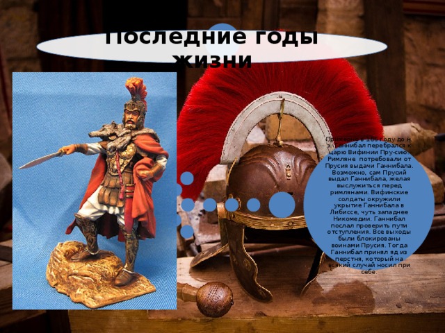 Последние годы жизни Примерно в 186 году до н. э. Ганнибал перебрался к царю Вифинии Пру-сию. Римляне потребовали от Прусия выдачи Ганнибала. Возможно, сам Прусий выдал Ганнибала, желая выслужиться перед римлянами. Вифинские солдаты окружили укрытие Ганнибала в Либиссе, чуть западнее Никомедии. Ганнибал послал проверить пути отступления. Все выходы были блокированы воинами Прусия. Тогда Ганнибал принял яд из перстня, который на всякий случай носил при себе. 