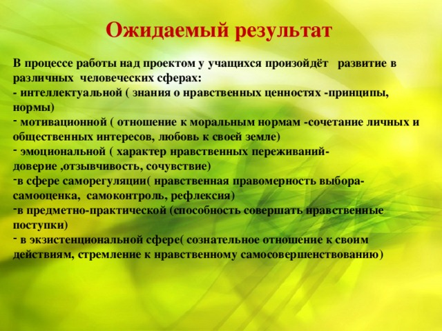 Ожидаемый результат  В процессе работы над проектом у учащихся произойдёт развитие в различных человеческих сферах: - интеллектуальной ( знания о нравственных ценностях -принципы, нормы)  мотивационной ( отношение к моральным нормам -сочетание личных и общественных интересов, любовь к своей земле)  эмоциональной ( характер нравственных переживаний- доверие ,отзывчивость, сочувствие) в сфере саморегуляции( нравственная правомерность выбора- самооценка, самоконтроль, рефлексия) в предметно-практической (способность совершать нравственные поступки)  в экзистенциональной сфере( сознательное отношение к своим действиям, стремление к нравственному самосовершенствованию)   