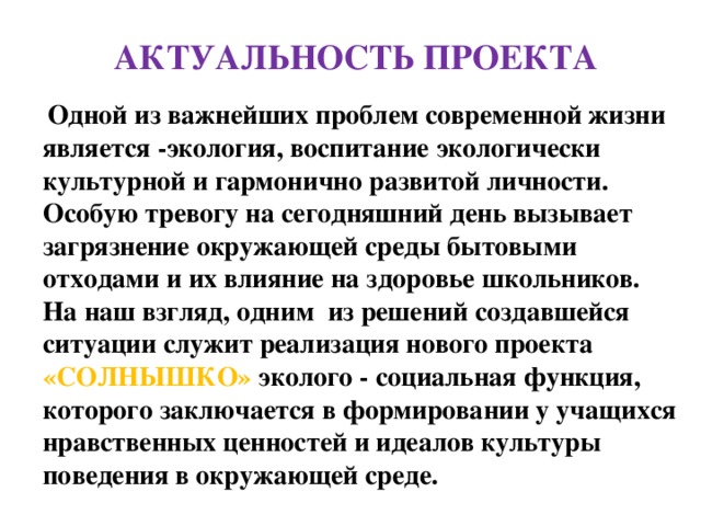 АКТУАЛЬНОСТЬ ПРОЕКТА  Одной из важнейших проблем современной жизни является -экология, воспитание экологически культурной и гармонично развитой личности. Особую тревогу на сегодняшний день вызывает загрязнение окружающей среды бытовыми отходами и их влияние на здоровье школьников. На наш взгляд, одним из решений создавшейся ситуации служит реализация нового проекта «СОЛНЫШКО» эколого - социальная функция, которого заключается в формировании у учащихся нравственных ценностей и идеалов культуры поведения в окружающей среде. 