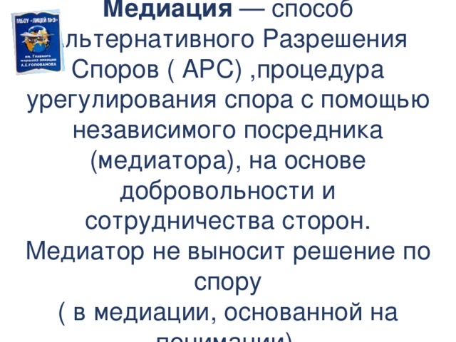  Медиация — способ Альтернативного Разрешения Споров ( АРС) ,процедура урегулирования спора с помощью независимого посредника (медиатора), на основе добровольности и сотрудничества сторон. Медиатор не выносит решение по спору ( в медиации, основанной на понимании).  