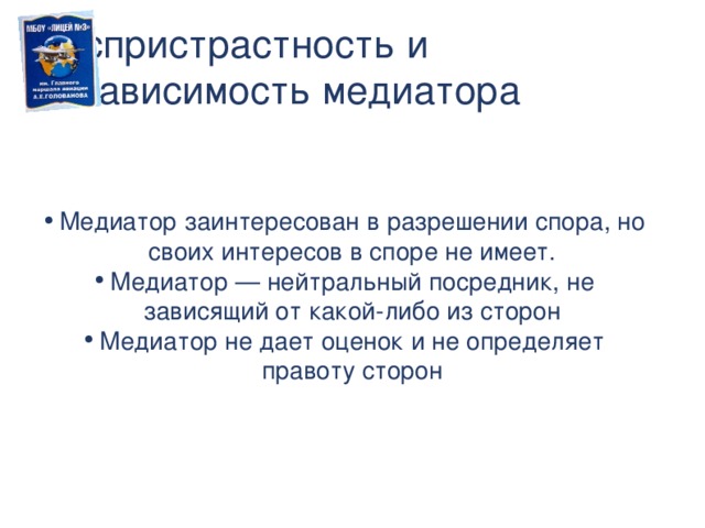 Беспристрастность и независимость медиатора Медиатор заинтересован в разрешении спора, но своих интересов в споре не имеет. Медиатор — нейтральный посредник, не зависящий от какой-либо из сторон Медиатор не дает оценок и не определяет правоту сторон  