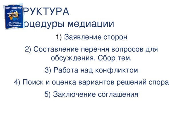 СТРУКТУРА  процедуры медиации  Заявление сторон  Составление перечня вопросов для обсуждения. Сбор тем.  Работа над конфликтом  Поиск и оценка вариантов решений спора  Заключение соглашения Структура процедуры медиации.5 фаз медиации, основанной на понимании.  