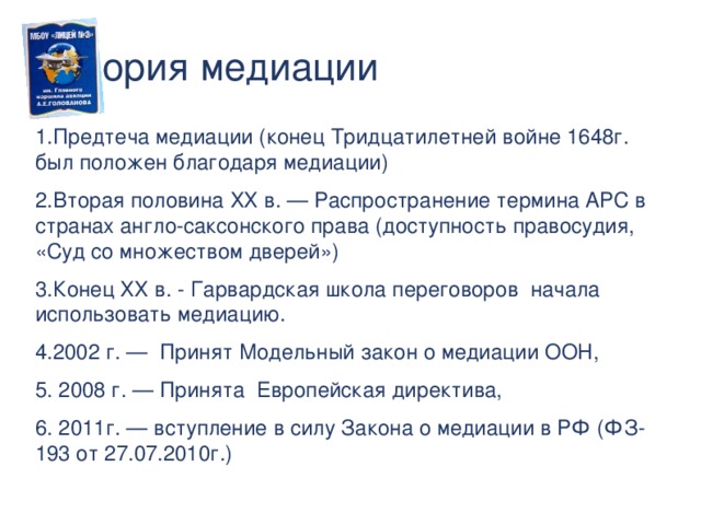 История медиации Предтеча медиации (конец Тридцатилетней войне 1648г. был положен благодаря медиации) Вторая половина ХХ в. — Распространение термина АРС в странах англо-саксонского права (доступность правосудия, «Суд со множеством дверей») Конец ХХ в. - Гарвардская школа переговоров начала использовать медиацию. 2002 г. — Принят Модельный закон о медиации ООН,  2008 г. — Принята Европейская директива,  2011г. — вступление в силу Закона о медиации в РФ (ФЗ-193 от 27.07.2010г.)  