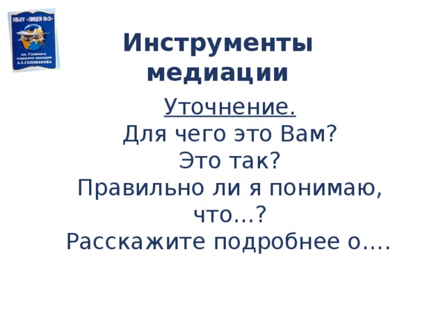 Инструменты медиации Уточнение. Для чего это Вам? Это так? Правильно ли я понимаю, что…? Расскажите подробнее о….  