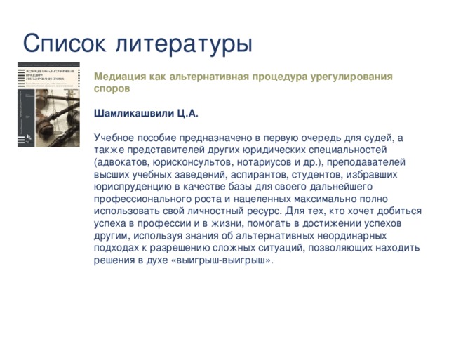 Список литературы Медиация как альтернативная процедура урегулирования споров  Шамликашвили Ц.А.   Учебное пособие предназначено в первую очередь для судей, а также представителей других юридических специальностей (адвокатов, юрисконсультов, нотариусов и др.), преподавателей высших учебных заведений, аспирантов, студентов, избравших юриспруденцию в качестве базы для своего дальнейшего профессионального роста и нацеленных максимально полно использовать свой личностный ресурс. Для тех, кто хочет добиться успеха в профессии и в жизни, помогать в достижении успехов другим, используя знания об альтернативных неординарных подходах к разрешению сложных ситуаций, позволяющих находить решения в духе «выигрыш-выигрыш».  