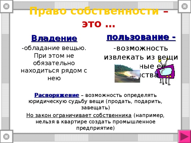 Право собственности – это … пользование - -возможность извлекать из вещи полезные ее свойства Владение -обладание вещью. При этом не обязательно находиться рядом с нею Распоряжение – возможность определять юридическую судьбу вещи (продать, подарить, завещать) Но закон ограничивает собственника (например, нельзя в квартире создать промышленное предприятие) 