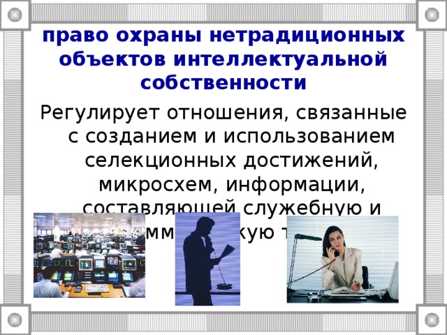 право охраны нетрадиционных объектов интеллектуальной собственности Регулирует отношения, связанные с созданием и использованием селекционных достижений, микросхем, информации, составляющей служебную и коммерческую тайну 