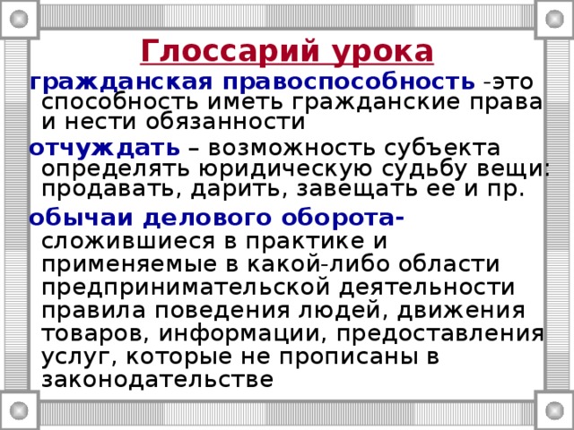 Глоссарий урока  гражданская правоспособность -это способность иметь гражданские права и нести обязанности  отчуждать – возможность субъекта определять юридическую судьбу вещи: продавать, дарить, завещать ее и пр.  обычаи делового оборота- сложившиеся в практике и применяемые в какой-либо области предпринимательской деятельности правила поведения людей, движения товаров, информации, предоставления услуг, которые не прописаны в законодательстве 