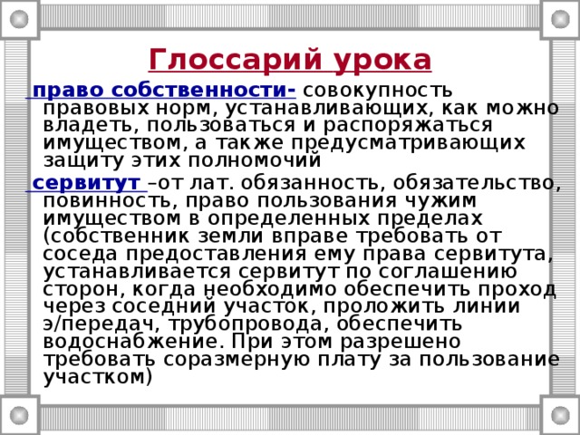 Глоссарий  урока    право собственности- совокупность правовых норм, устанавливающих, как можно владеть, пользоваться и распоряжаться имуществом, а также предусматривающих защиту этих полномочий  сервитут –от лат. обязанность, обязательство, повинность, право пользования чужим имуществом в определенных пределах (собственник земли вправе требовать от соседа предоставления ему права сервитута, устанавливается сервитут по соглашению сторон, когда необходимо обеспечить проход через соседний участок, проложить линии э/передач, трубопровода, обеспечить водоснабжение. При этом разрешено требовать соразмерную плату за пользование участком) 