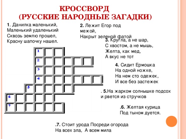  КРОССВОРД  (РУССКИЕ НАРОДНЫЕ ЗАГАДКИ)   1 . Данилка маленький,  Маленький удаленький Сквозь землю прошел, Красну шапочку нашел.    2. Лежит Егор под межой,  Накрыт зеленой фатой 3. Кругла, а не шар,  С хвостом, а не мышь,  Желта, как мед,  А вкус не тот 4. Сидит Ермошка  На одной ножке,  На нем сто одежек,  И все без застежек . 5. На жарком солнышке подсох и рвется из стручков  .6. Желтая курица  Под тыном дуется. .7. Стоит урода Посреди огорода  На всех зла,  А всем мила 