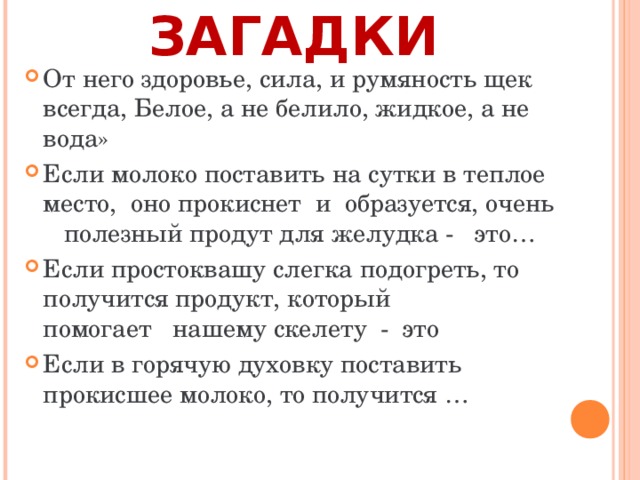 ЗАГАДКИ От него здоровье, сила, и румяность щек всегда, Белое, а не белило, жидкое, а не вода» Если молоко поставить на сутки в теплое место, оно прокиснет и образуется, очень полезный продут для желудка - это… Если простоквашу слегка подогреть, то получится продукт, который помогает нашему скелету - это Если в горячую духовку поставить прокисшее молоко, то получится …  