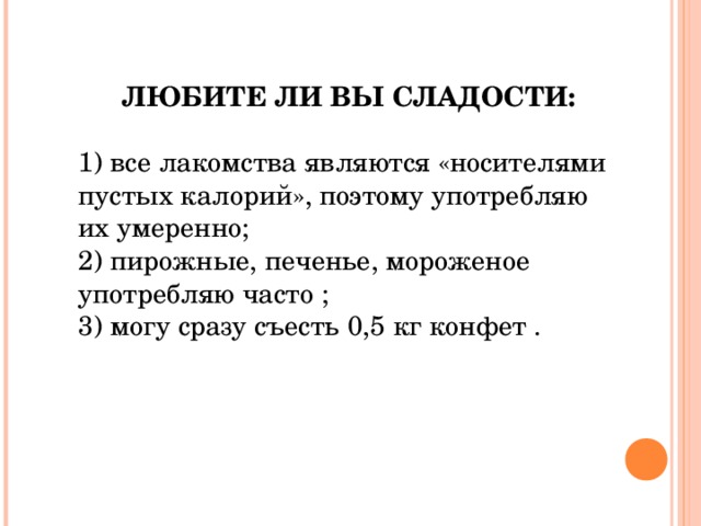 ЛЮБИТЕ ЛИ ВЫ СЛАДОСТИ: 1)  все лакомства являются «носителями пустых калорий», поэтому употребляю их умеренно; 2)  пирожные, печенье, мороженое употребляю часто ; 3) могу сразу съесть 0,5 кг конфет . 