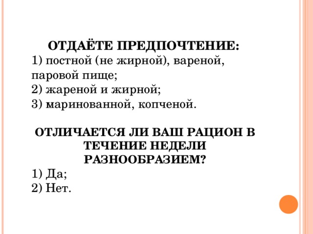 ОТДАЁТЕ ПРЕДПОЧТЕНИЕ:  1) постной (не жирной), вареной, паровой пище; 2) жареной и жирной; 3) маринованной, копченой. ОТЛИЧАЕТСЯ ЛИ ВАШ РАЦИОН В ТЕЧЕНИЕ НЕДЕЛИ РАЗНООБРАЗИЕМ? 1) Да; 2) Нет. 