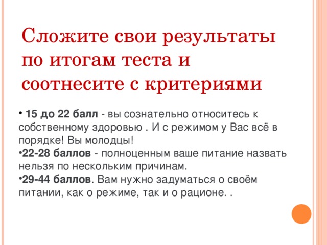 Сложите свои результаты по итогам теста и соотнесите с критериями     15 до 22 балл - вы сознательно относитесь к собственному здоровью . И с режимом у Вас всё в порядке! Вы молодцы! 22-28 баллов - полноценным ваше питание назвать нельзя по нескольким причинам. 29-44 баллов . Вам нужно задуматься о своём питании, как о режиме, так и о рационе. . 