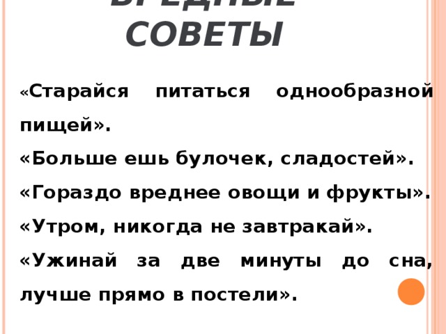 ВРЕДНЫЕ СОВЕТЫ « Старайся питаться однообразной пищей». «Больше ешь булочек, сладостей». «Гораздо вреднее овощи и фрукты». «Утром, никогда не завтракай». «Ужинай за две минуты до сна, лучше прямо в постели».  